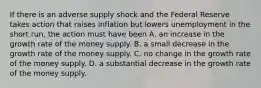 If there is an adverse supply shock and the Federal Reserve takes action that raises inflation but lowers unemployment in the short run, the action must have been A. an increase in the growth rate of the money supply. B. a small decrease in the growth rate of the money supply. C. no change in the growth rate of the money supply. D. a substantial decrease in the growth rate of the money supply.