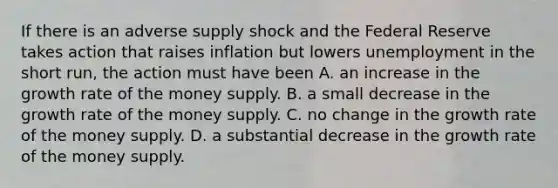 If there is an adverse supply shock and the Federal Reserve takes action that raises inflation but lowers unemployment in the short run, the action must have been A. an increase in the growth rate of the money supply. B. a small decrease in the growth rate of the money supply. C. no change in the growth rate of the money supply. D. a substantial decrease in the growth rate of the money supply.