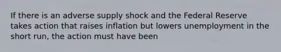 If there is an adverse supply shock and the Federal Reserve takes action that raises inflation but lowers unemployment in the short run, the action must have been