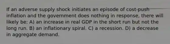 If an adverse supply shock initiates an episode of cost-push inflation and the government does nothing in response, there will likely be: A) an increase in real GDP in the short run but not the long run. B) an inflationary spiral. C) a recession. D) a decrease in aggregate demand.