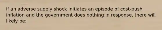 If an adverse supply shock initiates an episode of cost-push inflation and the government does nothing in response, there will likely be: