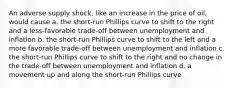 An adverse supply shock, like an increase in the price of oil, would cause a. the short-run Phillips curve to shift to the right and a less-favorable trade-off between unemployment and inflation b. the short-run Phillips curve to shift to the left and a more favorable trade-off between unemployment and inflation c. the short-run Phillips curve to shift to the right and no change in the trade-off between unemployment and inflation d. a movement up and along the short-run Phillips curve