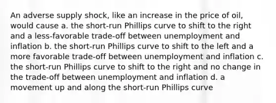 An adverse supply shock, like an increase in the price of oil, would cause a. the short-run Phillips curve to shift to the right and a less-favorable trade-off between unemployment and inflation b. the short-run Phillips curve to shift to the left and a more favorable trade-off between unemployment and inflation c. the short-run Phillips curve to shift to the right and no change in the trade-off between unemployment and inflation d. a movement up and along the short-run Phillips curve