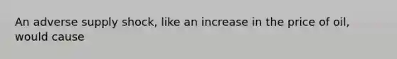 An adverse supply shock, like an increase in the price of oil, would cause