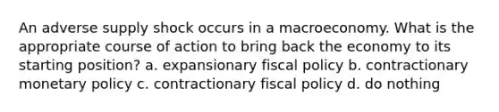 An adverse supply shock occurs in a macroeconomy. What is the appropriate course of action to bring back the economy to its starting position? a. expansionary fiscal policy b. contractionary monetary policy c. contractionary fiscal policy d. do nothing