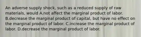 An adverse supply shock, such as a reduced supply of raw materials, would A.not affect the marginal product of labor. B.decrease the marginal product of capital, but have no effect on the marginal product of labor. C.increase the marginal product of labor. D.decrease the marginal product of labor.