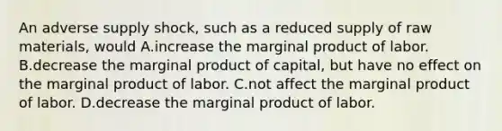 An adverse supply shock, such as a reduced supply of raw materials, would A.increase the marginal product of labor. B.decrease the marginal product of capital, but have no effect on the marginal product of labor. C.not affect the marginal product of labor. D.decrease the marginal product of labor.