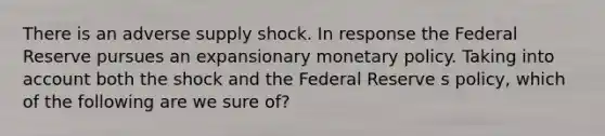 There is an adverse supply shock. In response the Federal Reserve pursues an expansionary <a href='https://www.questionai.com/knowledge/kEE0G7Llsx-monetary-policy' class='anchor-knowledge'>monetary policy</a>. Taking into account both the shock and the Federal Reserve s policy, which of the following are we sure of?