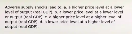 Adverse supply shocks lead to: a. a higher price level at a lower level of output (real GDP). b. a lower price level at a lower level or output (real GDP). c. a higher price level at a higher level of output (real GDP). d. a lower price level at a higher level of output (real GDP).