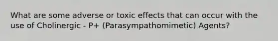 What are some adverse or toxic effects that can occur with the use of Cholinergic - P+ (Parasympathomimetic) Agents?