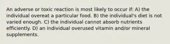 An adverse or toxic reaction is most likely to occur if: A) the individual overeat a particular food. B) the individual's diet is not varied enough. C) the individual cannot absorb nutrients efficiently. D) an individual overused vitamin and/or mineral supplements.