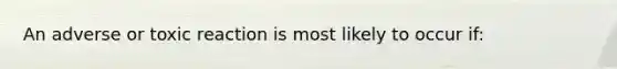An adverse or toxic reaction is most likely to occur if: