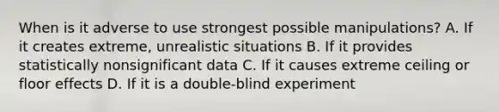 When is it adverse to use strongest possible manipulations? A. If it creates extreme, unrealistic situations B. If it provides statistically nonsignificant data C. If it causes extreme ceiling or floor effects D. If it is a double-blind experiment