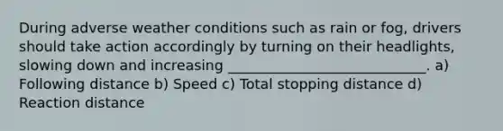 During adverse weather conditions such as rain or fog, drivers should take action accordingly by turning on their headlights, slowing down and increasing ____________________________. a) Following distance b) Speed c) Total stopping distance d) Reaction distance