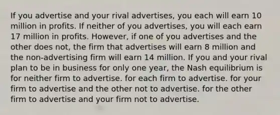 If you advertise and your rival advertises, you each will earn 10 million in profits. If neither of you advertises, you will each earn 17 million in profits. However, if one of you advertises and the other does not, the firm that advertises will earn 8 million and the non-advertising firm will earn 14 million. If you and your rival plan to be in business for only one year, the Nash equilibrium is for neither firm to advertise. for each firm to advertise. for your firm to advertise and the other not to advertise. for the other firm to advertise and your firm not to advertise.