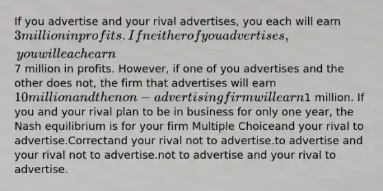 If you advertise and your rival advertises, you each will earn 3 million in profits. If neither of you advertises, you will each earn7 million in profits. However, if one of you advertises and the other does not, the firm that advertises will earn 10 million and the non-advertising firm will earn1 million. If you and your rival plan to be in business for only one year, the Nash equilibrium is for your firm Multiple Choiceand your rival to advertise.Correctand your rival not to advertise.to advertise and your rival not to advertise.not to advertise and your rival to advertise.