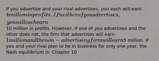 If you advertise and your rival advertises, you each will earn 4 million in profits. If neither of you advertises, you will each earn10 million in profits. However, if one of you advertises and the other does not, the firm that advertises will earn 1 million and the non-advertising firm will earn5 million. If you and your rival plan to be in business for only one year, the Nash equilibrium is: Chapter 10