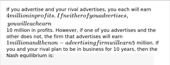 If you advertise and your rival advertises, you each will earn 4 million in profits. If neither of you advertises, you will each earn10 million in profits. However, if one of you advertises and the other does not, the firm that advertises will earn 1 million and the non-advertising firm will earn5 million. If you and your rival plan to be in business for 10 years, then the Nash equilibrium is: