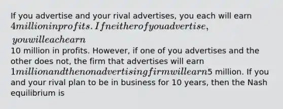 If you advertise and your rival advertises, you each will earn 4 million in profits. If neither of you advertise, you will each earn10 million in profits. However, if one of you advertises and the other does not, the firm that advertises will earn 1 million and the non advertising firm will earn5 million. If you and your rival plan to be in business for 10 years, then the Nash equilibrium is