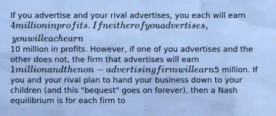 If you advertise and your rival advertises, you each will earn 4 million in profits. If neither of you advertises, you will each earn10 million in profits. However, if one of you advertises and the other does not, the firm that advertises will earn 1 million and the non-advertising firm will earn5 million. If you and your rival plan to hand your business down to your children (and this "bequest" goes on forever), then a Nash equilibrium is for each firm to