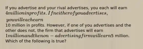 If you advertise and your rival advertises, you each will earn 4 million in profits. If neither of you advertises, you will each earn10 million in profits. However, if one of you advertises and the other does not, the firm that advertises will earn 1 million and the non-advertising firm will earn5 million. Which of the following is true?