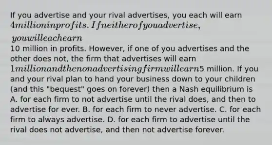 If you advertise and your rival advertises, you each will earn 4 million in profits. If neither of you advertise, you will each earn10 million in profits. However, if one of you advertises and the other does not, the firm that advertises will earn 1 million and the non advertising firm will earn5 million. If you and your rival plan to hand your business down to your children (and this "bequest" goes on forever) then a Nash equilibrium is A. for each firm to not advertise until the rival does, and then to advertise for ever. B. for each firm to never advertise. C. for each firm to always advertise. D. for each firm to advertise until the rival does not advertise, and then not advertise forever.