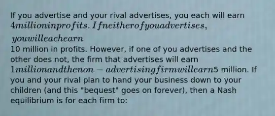 If you advertise and your rival advertises, you each will earn 4 million in profits. If neither of you advertises, you will each earn10 million in profits. However, if one of you advertises and the other does not, the firm that advertises will earn 1 million and the non-advertising firm will earn5 million. If you and your rival plan to hand your business down to your children (and this "bequest" goes on forever), then a Nash equilibrium is for each firm to: