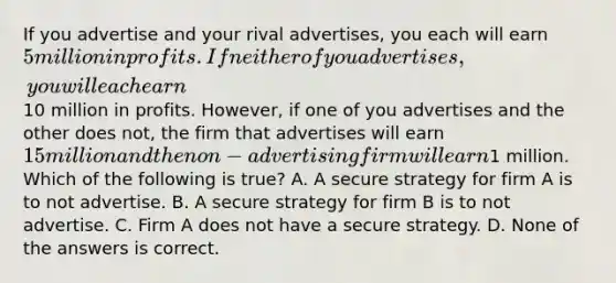 If you advertise and your rival advertises, you each will earn 5 million in profits. If neither of you advertises, you will each earn10 million in profits. However, if one of you advertises and the other does not, the firm that advertises will earn 15 million and the non-advertising firm will earn1 million. Which of the following is true? A. A secure strategy for firm A is to not advertise. B. A secure strategy for firm B is to not advertise. C. Firm A does not have a secure strategy. D. None of the answers is correct.