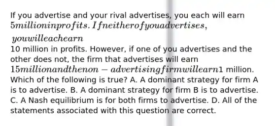 If you advertise and your rival advertises, you each will earn 5 million in profits. If neither of you advertises, you will each earn10 million in profits. However, if one of you advertises and the other does not, the firm that advertises will earn 15 million and the non-advertising firm will earn1 million. Which of the following is true? A. A dominant strategy for firm A is to advertise. B. A dominant strategy for firm B is to advertise. C. A Nash equilibrium is for both firms to advertise. D. All of the statements associated with this question are correct.