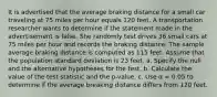 It is advertised that the average braking distance for a small car traveling at 75 miles per hour equals 120 feet. A transportation researcher wants to determine if the statement made in the advertisement is false. She randomly test drives 36 small cars at 75 miles per hour and records the braking distance. The sample average braking distance is computed as 115 feet. Assume that the population standard deviation is 23 feet. a. Specify the null and the alternative hypotheses for the test. b. Calculate the value of the test statistic and the p-value. c. Use α = 0.05 to determine if the average breaking distance differs from 120 feet.