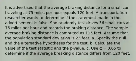 It is advertised that the average braking distance for a small car traveling at 75 miles per hour equals 120 feet. A transportation researcher wants to determine if the statement made in the advertisement is false. She randomly test drives 36 small cars at 75 miles per hour and records the braking distance. The sample average braking distance is computed as 115 feet. Assume that the population standard deviation is 23 feet. a. Specify the null and the alternative hypotheses for the test. b. Calculate the value of the test statistic and the p-value. c. Use α = 0.05 to determine if the average breaking distance differs from 120 feet.