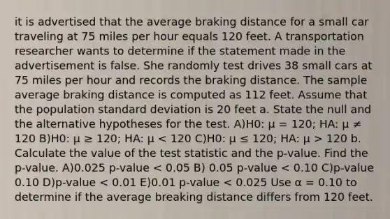 it is advertised that the average braking distance for a small car traveling at 75 miles per hour equals 120 feet. A transportation researcher wants to determine if the statement made in the advertisement is false. She randomly test drives 38 small cars at 75 miles per hour and records the braking distance. The sample average braking distance is computed as 112 feet. Assume that the population standard deviation is 20 feet a. State the null and the alternative hypotheses for the test. A)H0: μ = 120; HA: μ ≠ 120 B)H0: μ ≥ 120; HA: μ 120 b. Calculate the value of the test statistic and the p-value. Find the p-value. A)0.025 p-value < 0.05 B) 0.05 p-value < 0.10 C)p-value 0.10 D)p-value < 0.01 E)0.01 p-value < 0.025 Use α = 0.10 to determine if the average breaking distance differs from 120 feet.