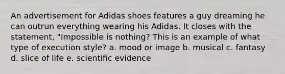 An advertisement for Adidas shoes features a guy dreaming he can outrun everything wearing his Adidas. It closes with the statement, "Impossible is nothing? This is an example of what type of execution style? a. mood or image b. musical c. fantasy d. slice of life e. scientific evidence