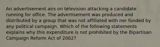 An advertisement airs on television attacking a candidate running for office. The advertisement was produced and distributed by a group that was not affiliated with nor funded by any political campaign. Which of the following statements explains why this expenditure is not prohibited by the Bipartisan Campaign Reform Act of 2002?