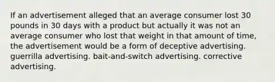 If an advertisement alleged that an average consumer lost 30 pounds in 30 days with a product but actually it was not an average consumer who lost that weight in that amount of time, the advertisement would be a form of deceptive advertising. guerrilla advertising. bait-and-switch advertising. corrective advertising.