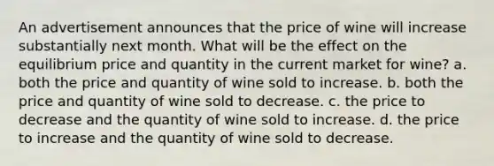 An advertisement announces that the price of wine will increase substantially next month. What will be the effect on the equilibrium price and quantity in the current market for wine? a. both the price and quantity of wine sold to increase. b. both the price and quantity of wine sold to decrease. c. the price to decrease and the quantity of wine sold to increase. d. the price to increase and the quantity of wine sold to decrease.