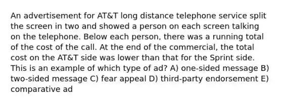 An advertisement for AT&T long distance telephone service split the screen in two and showed a person on each screen talking on the telephone. Below each person, there was a running total of the cost of the call. At the end of the commercial, the total cost on the AT&T side was lower than that for the Sprint side. This is an example of which type of ad? A) one-sided message B) two-sided message C) fear appeal D) third-party endorsement E) comparative ad