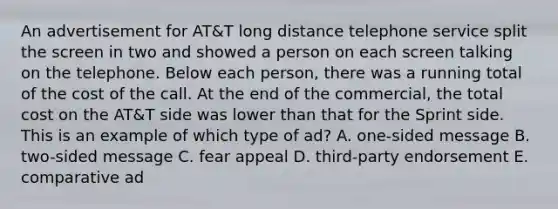 An advertisement for AT&T long distance telephone service split the screen in two and showed a person on each screen talking on the telephone. Below each person, there was a running total of the cost of the call. At the end of the commercial, the total cost on the AT&T side was lower than that for the Sprint side. This is an example of which type of ad? A. one-sided message B. two-sided message C. fear appeal D. third-party endorsement E. comparative ad