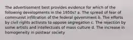 The advertisement best provides evidence for which of the following developments in the 1950s? a. The spread of fear of communist infiltration of the federal government b. The efforts by civil rights activists to oppose segregation c. The rejection by some artists and intellectuals of mass culture d. The increase in homogeneity in postwar society