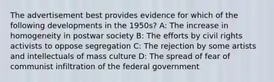 The advertisement best provides evidence for which of the following developments in the 1950s? A: The increase in homogeneity in postwar society B: The efforts by civil rights activists to oppose segregation C: The rejection by some artists and intellectuals of mass culture D: The spread of fear of communist infiltration of the federal government