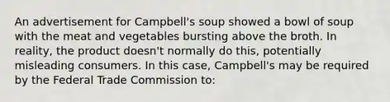 An advertisement for Campbell's soup showed a bowl of soup with the meat and vegetables bursting above the broth. In reality, the product doesn't normally do this, potentially misleading consumers. In this case, Campbell's may be required by the Federal Trade Commission to: