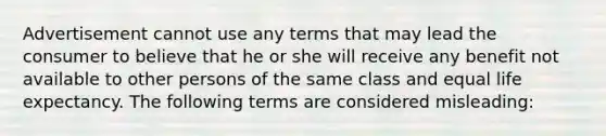 Advertisement cannot use any terms that may lead the consumer to believe that he or she will receive any benefit not available to other persons of the same class and equal life expectancy. The following terms are considered misleading: