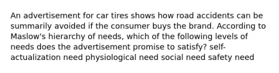 An advertisement for car tires shows how road accidents can be summarily avoided if the consumer buys the brand. According to Maslow's hierarchy of needs, which of the following levels of needs does the advertisement promise to satisfy? self-actualization need physiological need social need safety need