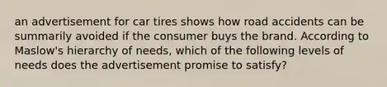 an advertisement for car tires shows how road accidents can be summarily avoided if the consumer buys the brand. According to Maslow's hierarchy of needs, which of the following levels of needs does the advertisement promise to satisfy?