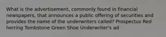 What is the advertisement, commonly found in financial newspapers, that announces a public offering of securities and provides the name of the underwriters called? Prospectus Red herring Tombstone Green Shoe Underwriter's ad