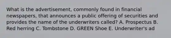 What is the advertisement, commonly found in financial newspapers, that announces a public offering of securities and provides the name of the underwriters called? A. Prospectus B. Red herring C. Tombstone D. GREEN Shoe E. Underwriter's ad