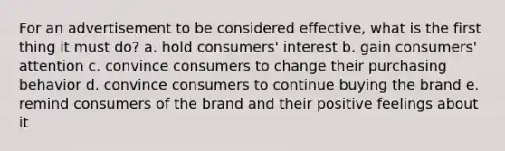 For an advertisement to be considered effective, what is the first thing it must do? a. hold consumers' interest b. gain consumers' attention c. convince consumers to change their purchasing behavior d. convince consumers to continue buying the brand e. remind consumers of the brand and their positive feelings about it