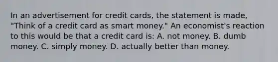 In an advertisement for credit cards, the statement is made, "Think of a credit card as smart money." An economist's reaction to this would be that a credit card is: A. not money. B. dumb money. C. simply money. D. actually better than money.