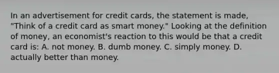 In an advertisement for credit cards, the statement is made, "Think of a credit card as smart money." Looking at the definition of money, an economist's reaction to this would be that a credit card is: A. not money. B. dumb money. C. simply money. D. actually better than money.