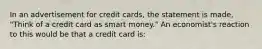 In an advertisement for credit cards, the statement is made, "Think of a credit card as smart money." An economist's reaction to this would be that a credit card is: